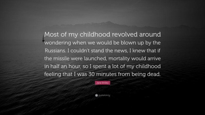 Jane Smiley Quote: “Most of my childhood revolved around wondering when we would be blown up by the Russians. I couldn’t stand the news, I knew that if the missile were launched, mortality would arrive in half an hour, so I spent a lot of my childhood feeling that I was 30 minutes from being dead.”