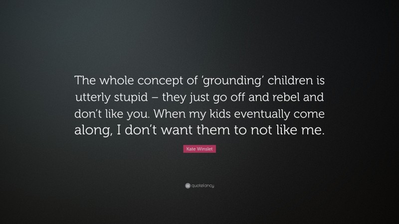 Kate Winslet Quote: “The whole concept of ‘grounding’ children is utterly stupid – they just go off and rebel and don’t like you. When my kids eventually come along, I don’t want them to not like me.”