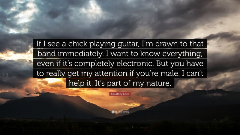 Courtney Love Quote: “If I see a chick playing guitar, I’m drawn to that band immediately. I want to know everything, even if it’s completely electronic. But you have to really get my attention if you’re male. I can’t help it. It’s part of my nature.”