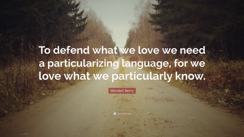 Wendell Berry Quote: “To defend what we love we need a particularizing language, for we love what we particularly know.”