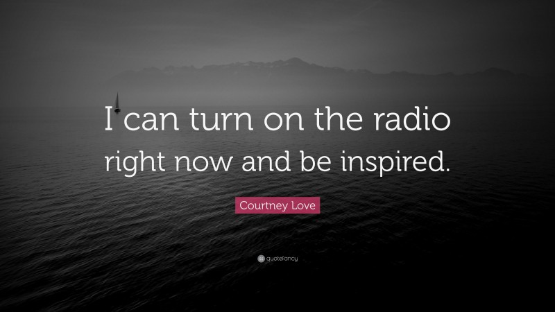 Courtney Love Quote: “I can turn on the radio right now and be inspired.”