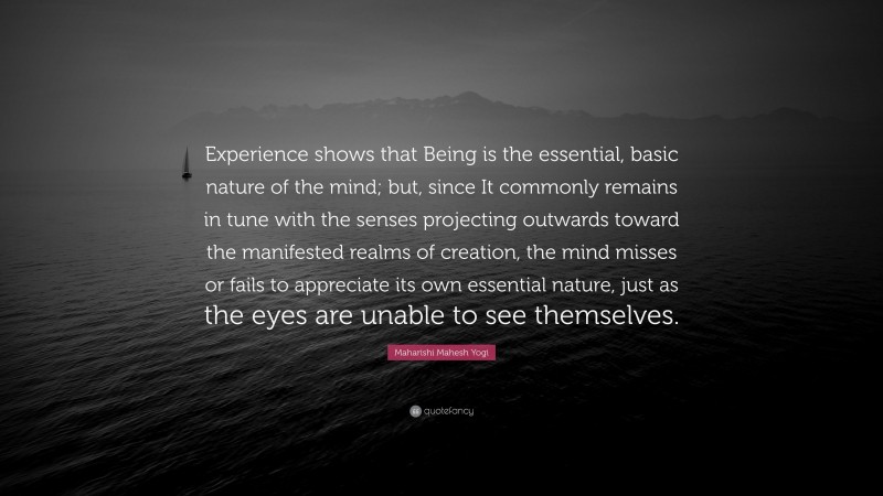 Maharishi Mahesh Yogi Quote: “Experience shows that Being is the essential, basic nature of the mind; but, since It commonly remains in tune with the senses projecting outwards toward the manifested realms of creation, the mind misses or fails to appreciate its own essential nature, just as the eyes are unable to see themselves.”