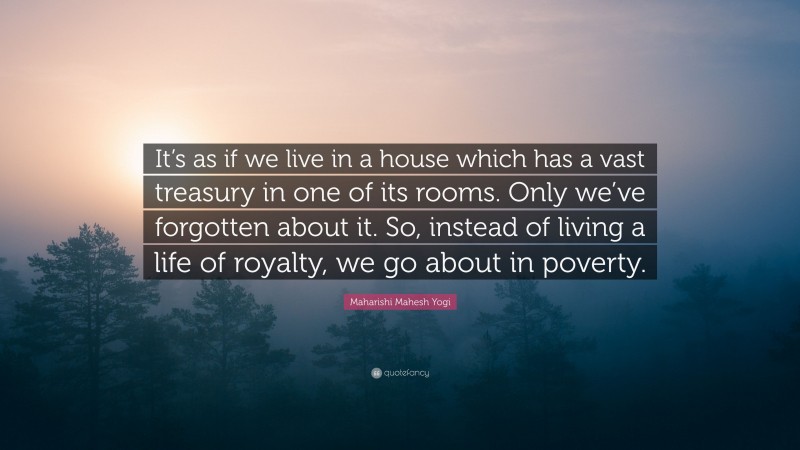 Maharishi Mahesh Yogi Quote: “It’s as if we live in a house which has a vast treasury in one of its rooms. Only we’ve forgotten about it. So, instead of living a life of royalty, we go about in poverty.”