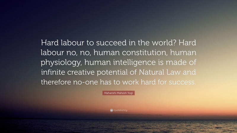 Maharishi Mahesh Yogi Quote: “Hard labour to succeed in the world? Hard labour no, no, human constitution, human physiology, human intelligence is made of infinite creative potential of Natural Law and therefore no-one has to work hard for success.”