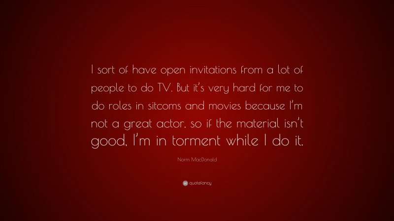 Norm MacDonald Quote: “I sort of have open invitations from a lot of people to do TV. But it’s very hard for me to do roles in sitcoms and movies because I’m not a great actor, so if the material isn’t good, I’m in torment while I do it.”
