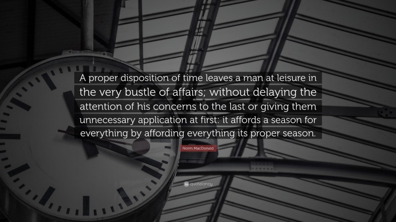 Norm MacDonald Quote: “A proper disposition of time leaves a man at leisure in the very bustle of affairs; without delaying the attention of his concerns to the last or giving them unnecessary application at first: it affords a season for everything by affording everything its proper season.”