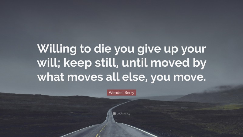 Wendell Berry Quote: “Willing to die you give up your will; keep still, until moved by what moves all else, you move.”