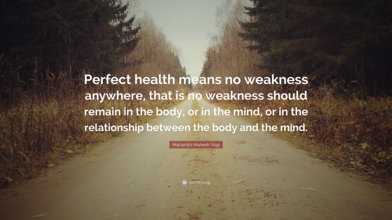Maharishi Mahesh Yogi Quote: “Perfect health means no weakness anywhere, that is no weakness should remain in the body, or in the mind, or in the relationship between the body and the mind.”