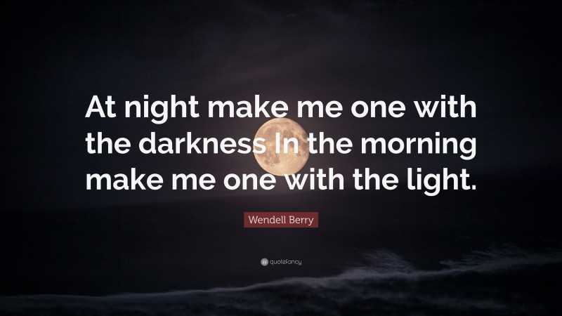 Wendell Berry Quote: “At night make me one with the darkness In the morning make me one with the light.”