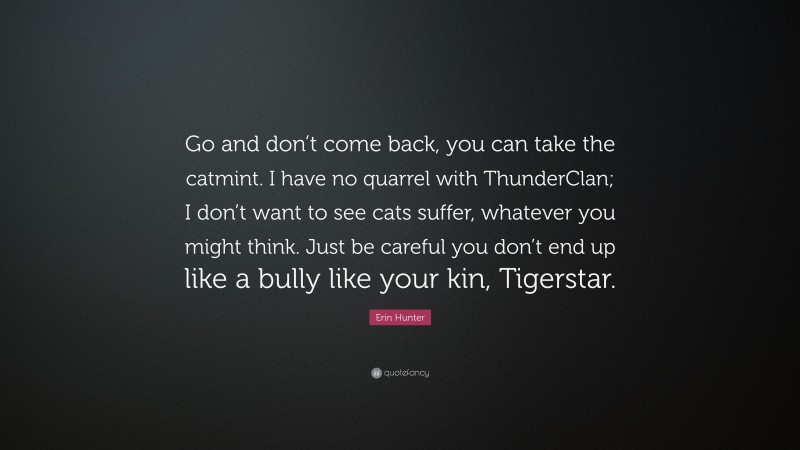 Erin Hunter Quote: “Go and don’t come back, you can take the catmint. I have no quarrel with ThunderClan; I don’t want to see cats suffer, whatever you might think. Just be careful you don’t end up like a bully like your kin, Tigerstar.”