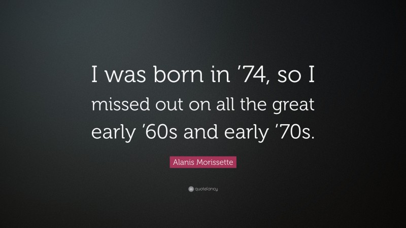 Alanis Morissette Quote: “I was born in ’74, so I missed out on all the great early ’60s and early ’70s.”