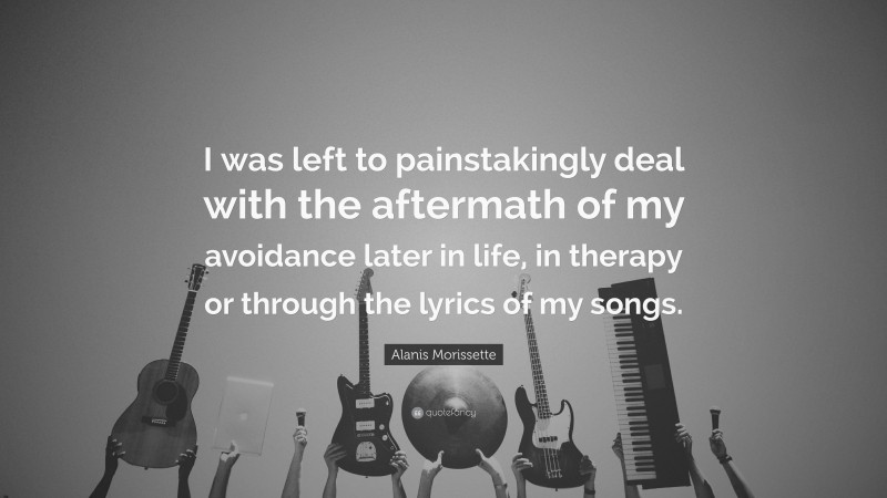 Alanis Morissette Quote: “I was left to painstakingly deal with the aftermath of my avoidance later in life, in therapy or through the lyrics of my songs.”