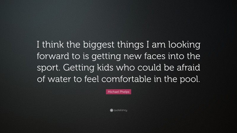 Michael Phelps Quote: “I think the biggest things I am looking forward to is getting new faces into the sport. Getting kids who could be afraid of water to feel comfortable in the pool.”