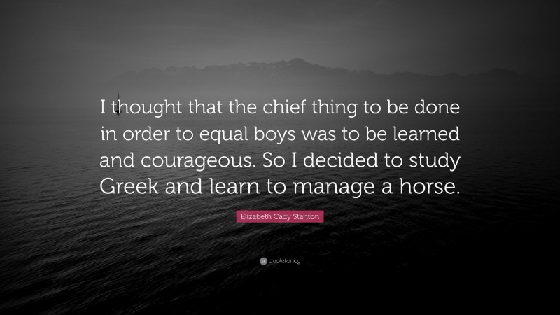 Elizabeth Cady Stanton Quote: “I thought that the chief thing to be done in order to equal boys was to be learned and courageous. So I decided to study Greek and learn to manage a horse.”