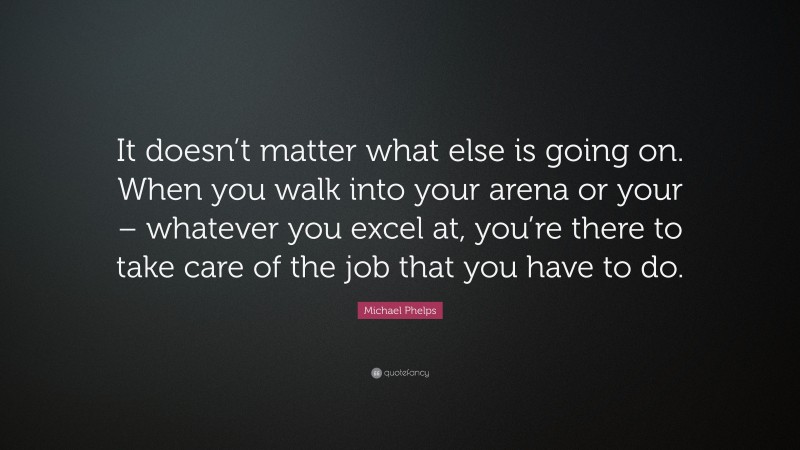 Michael Phelps Quote: “It doesn’t matter what else is going on. When you walk into your arena or your – whatever you excel at, you’re there to take care of the job that you have to do.”
