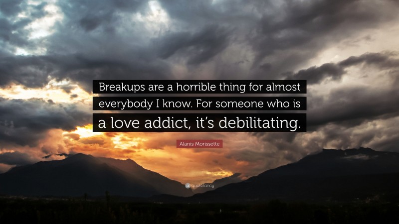 Alanis Morissette Quote: “Breakups are a horrible thing for almost everybody I know. For someone who is a love addict, it’s debilitating.”
