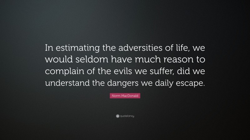 Norm MacDonald Quote: “In estimating the adversities of life, we would seldom have much reason to complain of the evils we suffer, did we understand the dangers we daily escape.”