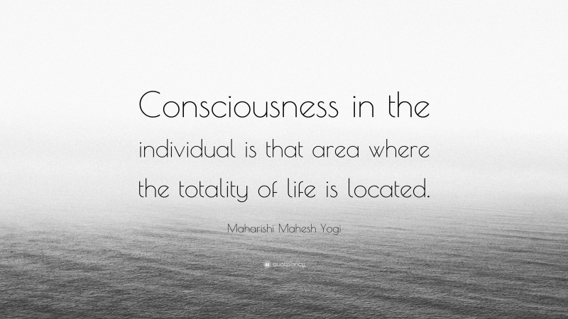 Maharishi Mahesh Yogi Quote: “Consciousness in the individual is that area where the totality of life is located.”