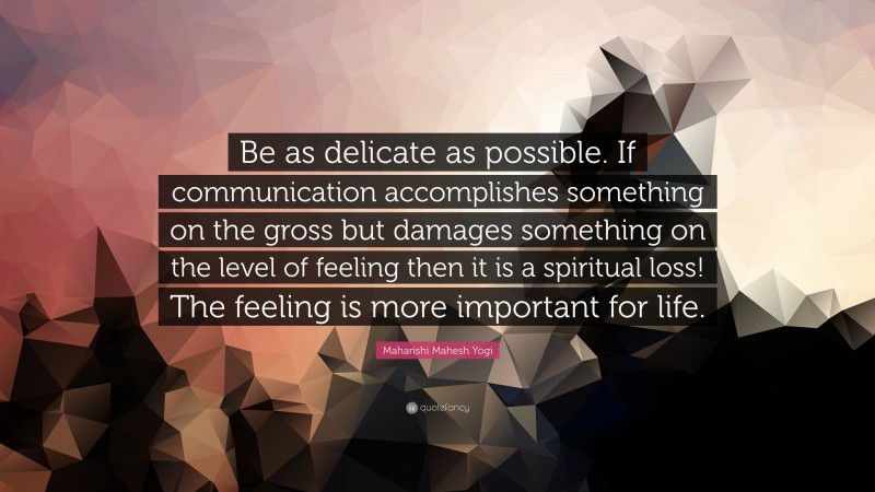 Maharishi Mahesh Yogi Quote: “Be as delicate as possible. If communication accomplishes something on the gross but damages something on the level of feeling then it is a spiritual loss! The feeling is more important for life.”