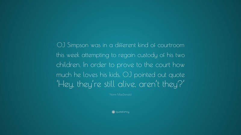 Norm MacDonald Quote: “OJ Simpson was in a different kind of courtroom this week attempting to regain custody of his two children. In order to prove to the court how much he loves his kids, OJ pointed out quote ‘Hey, they’re still alive, aren’t they?’”