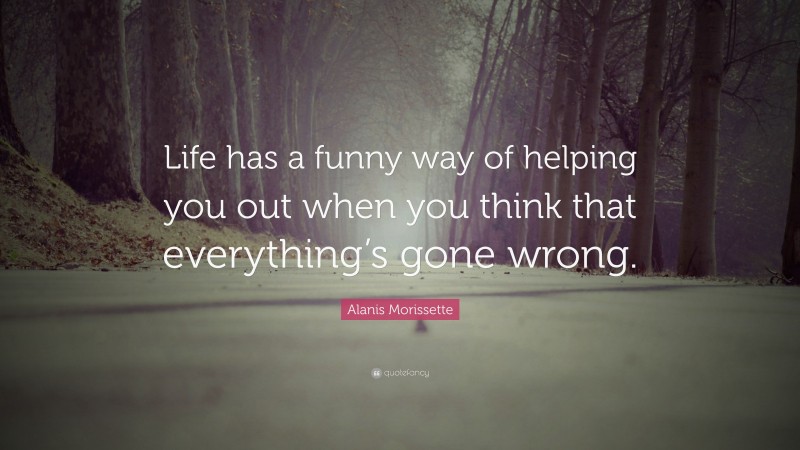 Alanis Morissette Quote: “Life has a funny way of helping you out when you think that everything’s gone wrong.”