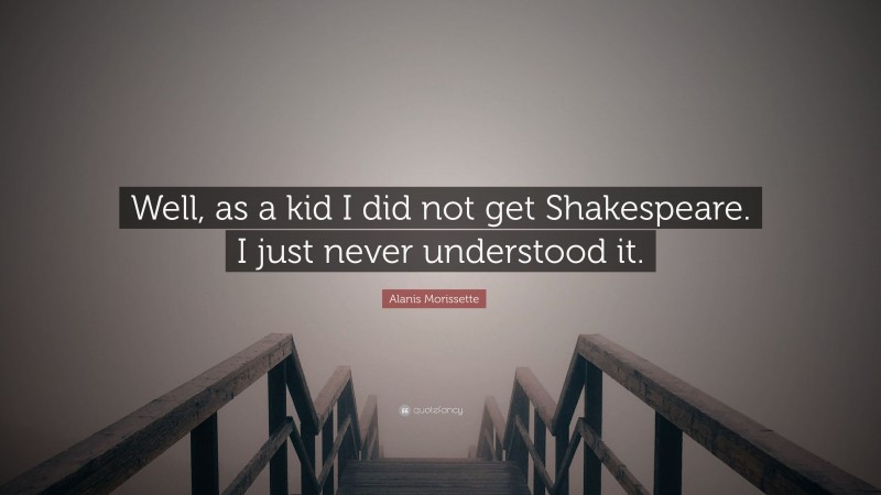 Alanis Morissette Quote: “Well, as a kid I did not get Shakespeare. I just never understood it.”