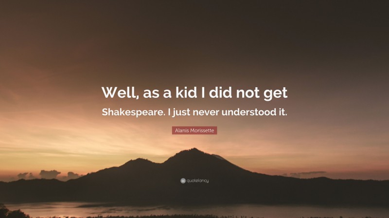 Alanis Morissette Quote: “Well, as a kid I did not get Shakespeare. I just never understood it.”