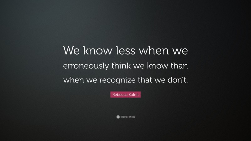 Rebecca Solnit Quote: “We know less when we erroneously think we know than when we recognize that we don’t.”
