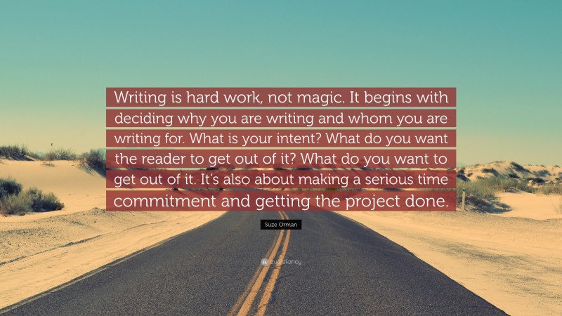 Suze Orman Quote: “Writing is hard work, not magic. It begins with deciding why you are writing and whom you are writing for. What is your intent? What do you want the reader to get out of it? What do you want to get out of it. It’s also about making a serious time commitment and getting the project done.”