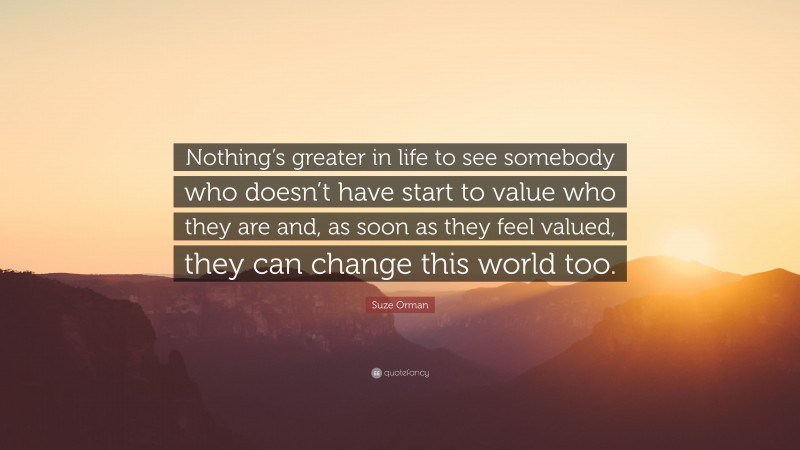 Suze Orman Quote: “Nothing’s greater in life to see somebody who doesn’t have start to value who they are and, as soon as they feel valued, they can change this world too.”
