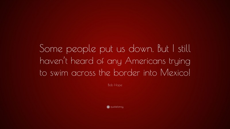 Bob Hope Quote: “Some people put us down. But I still haven’t heard of any Americans trying to swim across the border into Mexico!”