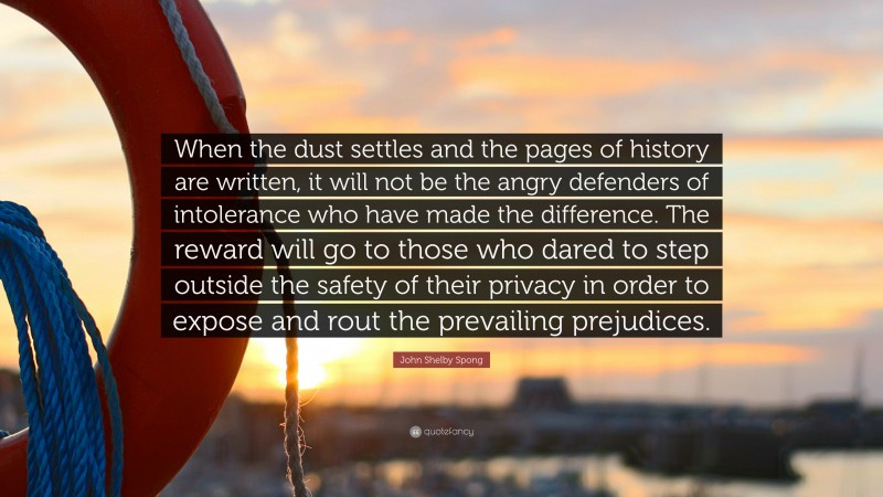 John Shelby Spong Quote: “When the dust settles and the pages of history are written, it will not be the angry defenders of intolerance who have made the difference. The reward will go to those who dared to step outside the safety of their privacy in order to expose and rout the prevailing prejudices.”