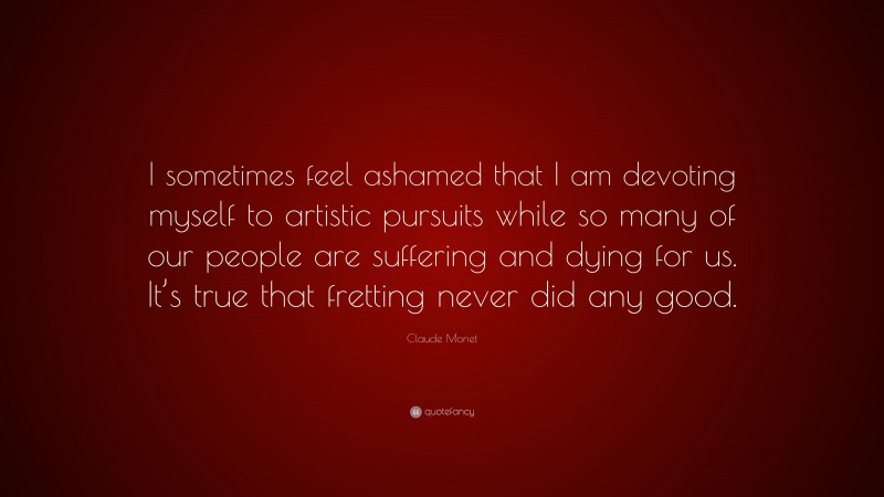 Claude Monet Quote: “I sometimes feel ashamed that I am devoting myself to artistic pursuits while so many of our people are suffering and dying for us. It’s true that fretting never did any good.”