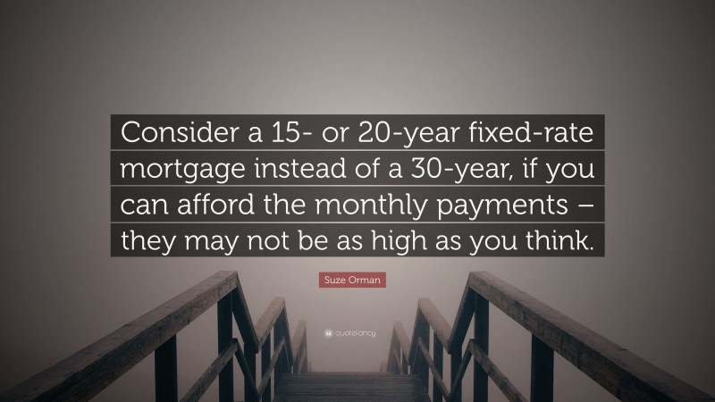 Suze Orman Quote: “Consider a 15- or 20-year fixed-rate mortgage instead of a 30-year, if you can afford the monthly payments – they may not be as high as you think.”