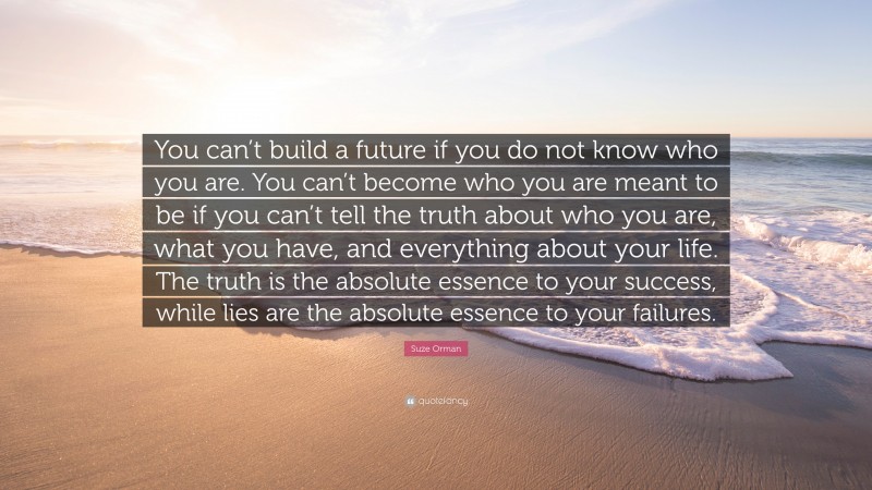 Suze Orman Quote: “You can’t build a future if you do not know who you are. You can’t become who you are meant to be if you can’t tell the truth about who you are, what you have, and everything about your life. The truth is the absolute essence to your success, while lies are the absolute essence to your failures.”