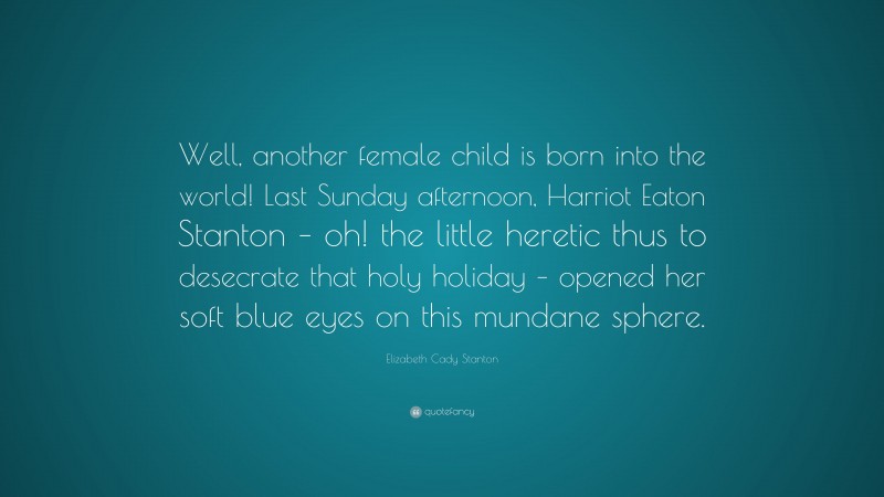 Elizabeth Cady Stanton Quote: “Well, another female child is born into the world! Last Sunday afternoon, Harriot Eaton Stanton – oh! the little heretic thus to desecrate that holy holiday – opened her soft blue eyes on this mundane sphere.”