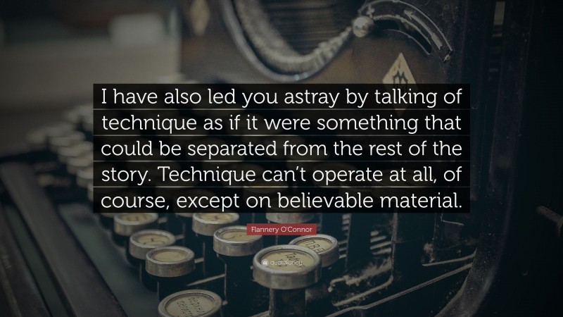 Flannery O'Connor Quote: “I have also led you astray by talking of technique as if it were something that could be separated from the rest of the story. Technique can’t operate at all, of course, except on believable material.”