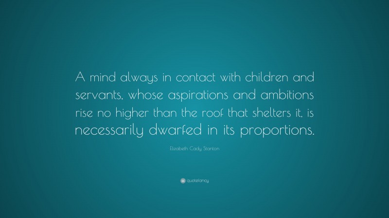 Elizabeth Cady Stanton Quote: “A mind always in contact with children and servants, whose aspirations and ambitions rise no higher than the roof that shelters it, is necessarily dwarfed in its proportions.”