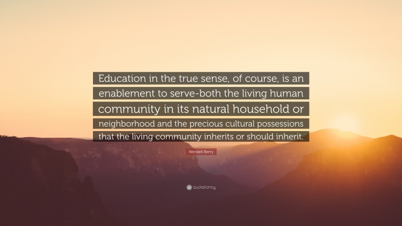 Wendell Berry Quote: “Education in the true sense, of course, is an enablement to serve-both the living human community in its natural household or neighborhood and the precious cultural possessions that the living community inherits or should inherit.”