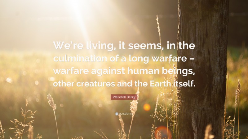 Wendell Berry Quote: “We’re living, it seems, in the culmination of a long warfare – warfare against human beings, other creatures and the Earth itself.”