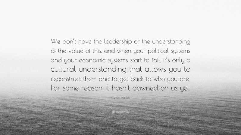 Wynton Marsalis Quote: “We don’t have the leadership or the understanding of the value of this, and when your political systems and your economic systems start to fail, it’s only a cultural understanding that allows you to reconstruct them and to get back to who you are. For some reason, it hasn’t dawned on us yet.”