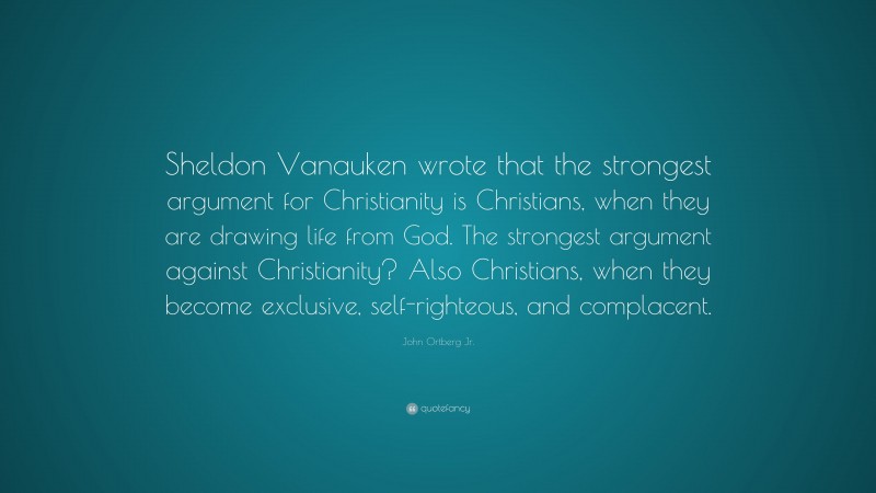 John Ortberg Jr. Quote: “Sheldon Vanauken wrote that the strongest argument for Christianity is Christians, when they are drawing life from God. The strongest argument against Christianity? Also Christians, when they become exclusive, self-righteous, and complacent.”