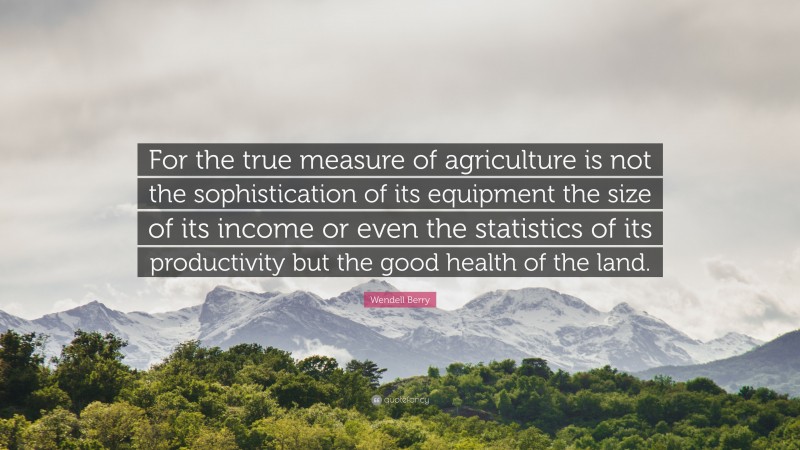 Wendell Berry Quote: “For the true measure of agriculture is not the sophistication of its equipment the size of its income or even the statistics of its productivity but the good health of the land.”