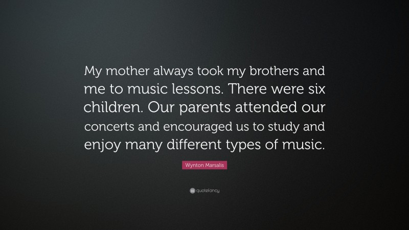 Wynton Marsalis Quote: “My mother always took my brothers and me to music lessons. There were six children. Our parents attended our concerts and encouraged us to study and enjoy many different types of music.”