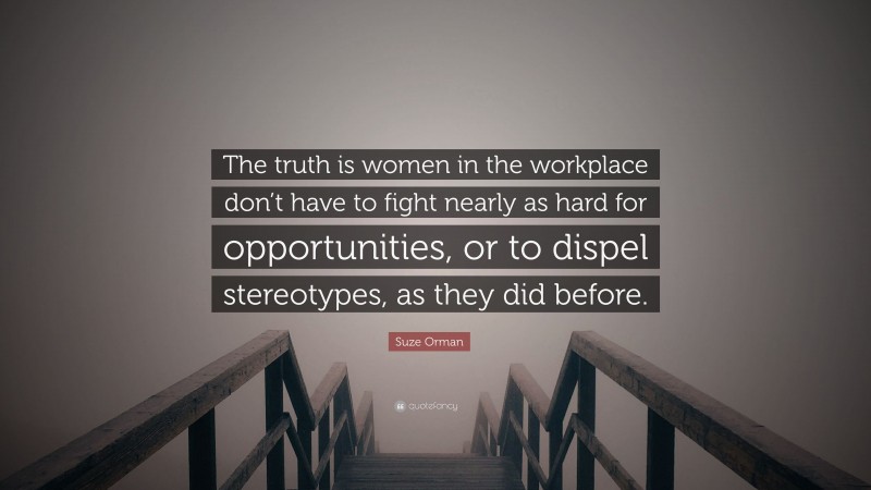 Suze Orman Quote: “The truth is women in the workplace don’t have to fight nearly as hard for opportunities, or to dispel stereotypes, as they did before.”
