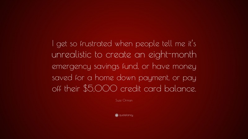 Suze Orman Quote: “I get so frustrated when people tell me it’s unrealistic to create an eight-month emergency savings fund, or have money saved for a home down payment, or pay off their $5,000 credit card balance.”