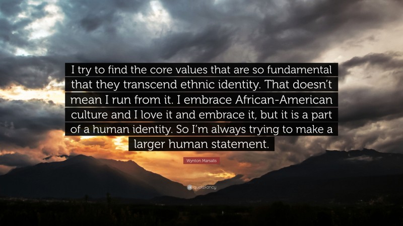 Wynton Marsalis Quote: “I try to find the core values that are so fundamental that they transcend ethnic identity. That doesn’t mean I run from it. I embrace African-American culture and I love it and embrace it, but it is a part of a human identity. So I’m always trying to make a larger human statement.”