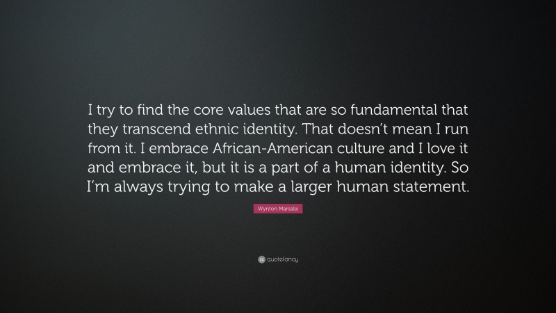 Wynton Marsalis Quote: “I try to find the core values that are so fundamental that they transcend ethnic identity. That doesn’t mean I run from it. I embrace African-American culture and I love it and embrace it, but it is a part of a human identity. So I’m always trying to make a larger human statement.”