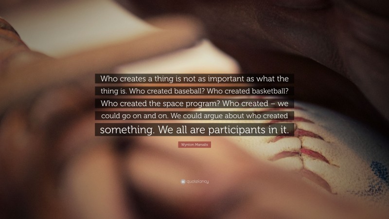 Wynton Marsalis Quote: “Who creates a thing is not as important as what the thing is. Who created baseball? Who created basketball? Who created the space program? Who created – we could go on and on. We could argue about who created something. We all are participants in it.”