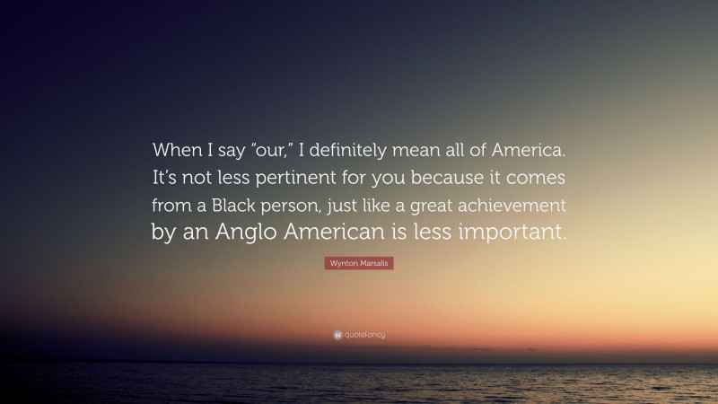 Wynton Marsalis Quote: “When I say “our,” I definitely mean all of America. It’s not less pertinent for you because it comes from a Black person, just like a great achievement by an Anglo American is less important.”